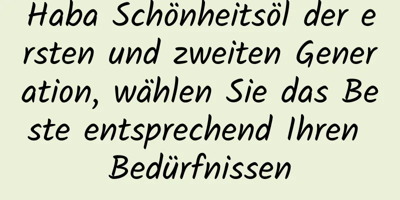 Haba Schönheitsöl der ersten und zweiten Generation, wählen Sie das Beste entsprechend Ihren Bedürfnissen