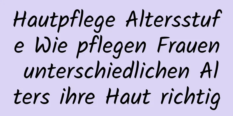 Hautpflege Altersstufe Wie pflegen Frauen unterschiedlichen Alters ihre Haut richtig