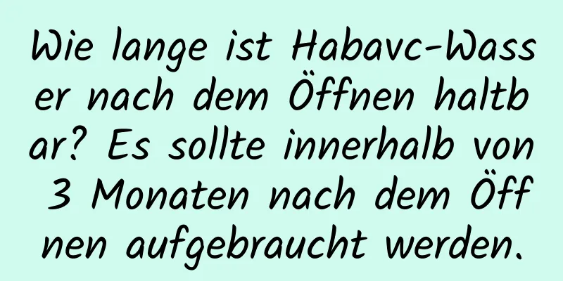 Wie lange ist Habavc-Wasser nach dem Öffnen haltbar? Es sollte innerhalb von 3 Monaten nach dem Öffnen aufgebraucht werden.