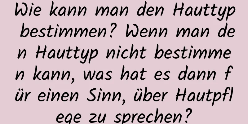 Wie kann man den Hauttyp bestimmen? Wenn man den Hauttyp nicht bestimmen kann, was hat es dann für einen Sinn, über Hautpflege zu sprechen?