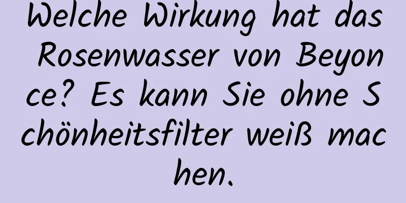 Welche Wirkung hat das Rosenwasser von Beyonce? Es kann Sie ohne Schönheitsfilter weiß machen.