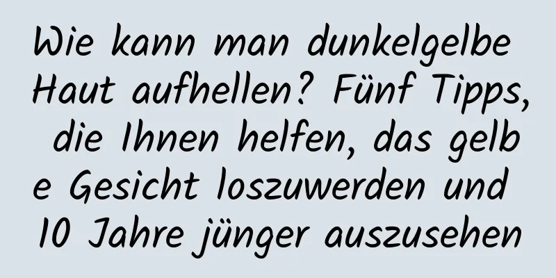 Wie kann man dunkelgelbe Haut aufhellen? Fünf Tipps, die Ihnen helfen, das gelbe Gesicht loszuwerden und 10 Jahre jünger auszusehen