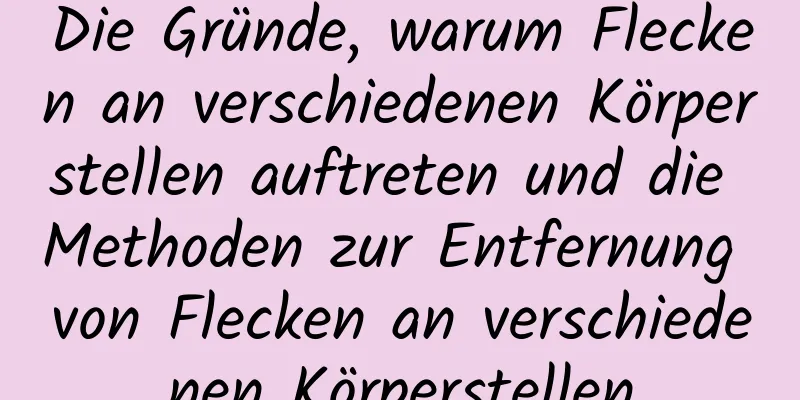 Die Gründe, warum Flecken an verschiedenen Körperstellen auftreten und die Methoden zur Entfernung von Flecken an verschiedenen Körperstellen