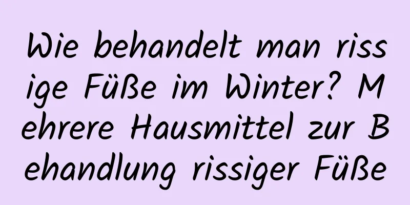 Wie behandelt man rissige Füße im Winter? Mehrere Hausmittel zur Behandlung rissiger Füße