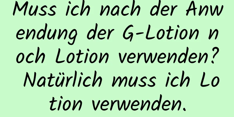 Muss ich nach der Anwendung der G-Lotion noch Lotion verwenden? Natürlich muss ich Lotion verwenden.