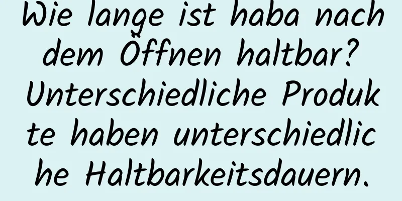 Wie lange ist haba nach dem Öffnen haltbar? Unterschiedliche Produkte haben unterschiedliche Haltbarkeitsdauern.