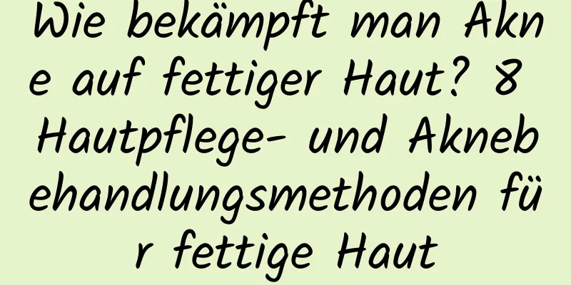 Wie bekämpft man Akne auf fettiger Haut? 8 Hautpflege- und Aknebehandlungsmethoden für fettige Haut