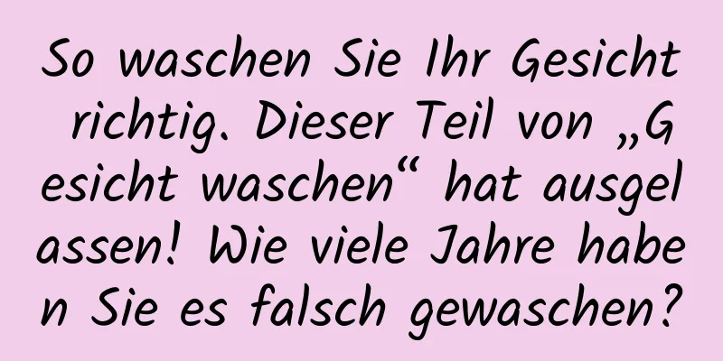 So waschen Sie Ihr Gesicht richtig. Dieser Teil von „Gesicht waschen“ hat ausgelassen! Wie viele Jahre haben Sie es falsch gewaschen?