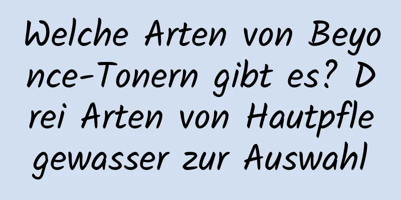 Welche Arten von Beyonce-Tonern gibt es? Drei Arten von Hautpflegewasser zur Auswahl