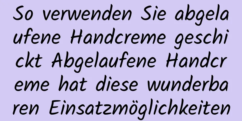 So verwenden Sie abgelaufene Handcreme geschickt Abgelaufene Handcreme hat diese wunderbaren Einsatzmöglichkeiten