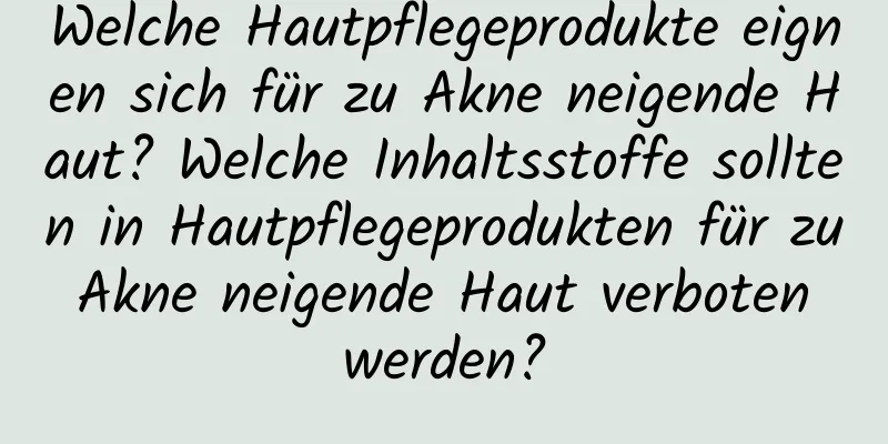 Welche Hautpflegeprodukte eignen sich für zu Akne neigende Haut? Welche Inhaltsstoffe sollten in Hautpflegeprodukten für zu Akne neigende Haut verboten werden?