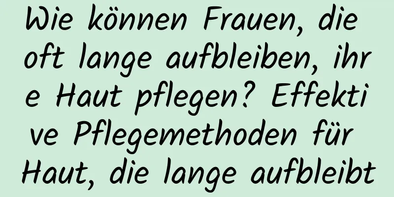 Wie können Frauen, die oft lange aufbleiben, ihre Haut pflegen? Effektive Pflegemethoden für Haut, die lange aufbleibt