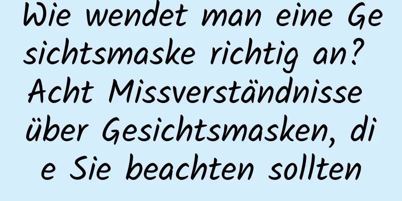 Wie wendet man eine Gesichtsmaske richtig an? Acht Missverständnisse über Gesichtsmasken, die Sie beachten sollten
