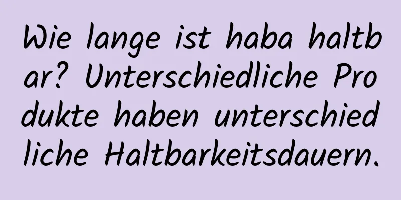 Wie lange ist haba haltbar? Unterschiedliche Produkte haben unterschiedliche Haltbarkeitsdauern.