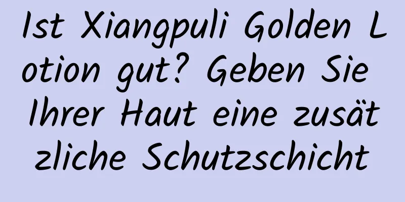 Ist Xiangpuli Golden Lotion gut? Geben Sie Ihrer Haut eine zusätzliche Schutzschicht