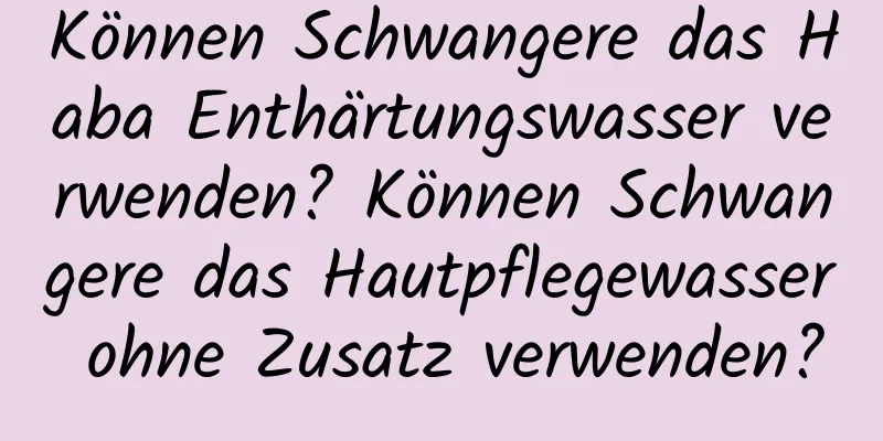 Können Schwangere das Haba Enthärtungswasser verwenden? Können Schwangere das Hautpflegewasser ohne Zusatz verwenden?