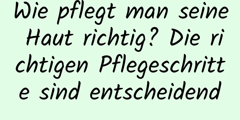 Wie pflegt man seine Haut richtig? Die richtigen Pflegeschritte sind entscheidend