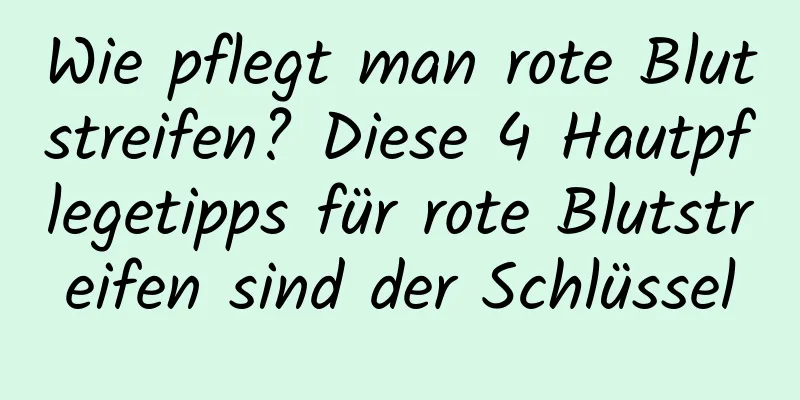 Wie pflegt man rote Blutstreifen? Diese 4 Hautpflegetipps für rote Blutstreifen sind der Schlüssel