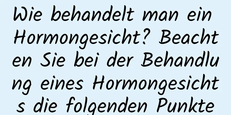 Wie behandelt man ein Hormongesicht? Beachten Sie bei der Behandlung eines Hormongesichts die folgenden Punkte