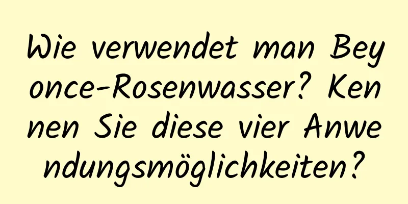 Wie verwendet man Beyonce-Rosenwasser? Kennen Sie diese vier Anwendungsmöglichkeiten?