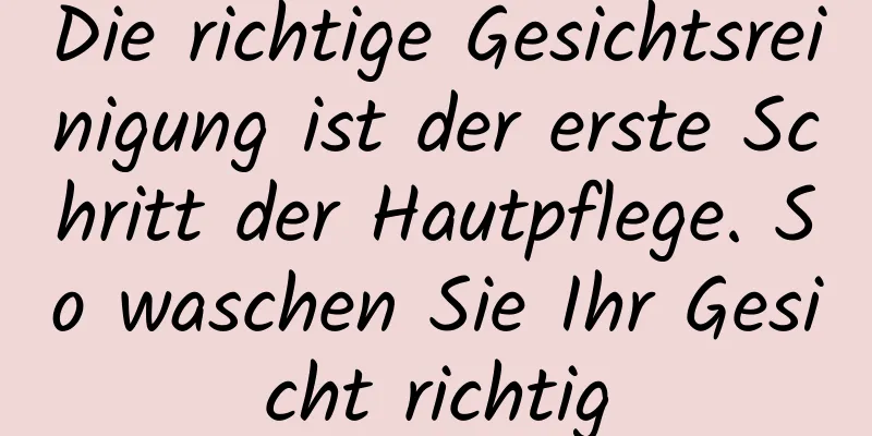 Die richtige Gesichtsreinigung ist der erste Schritt der Hautpflege. So waschen Sie Ihr Gesicht richtig