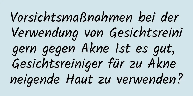Vorsichtsmaßnahmen bei der Verwendung von Gesichtsreinigern gegen Akne Ist es gut, Gesichtsreiniger für zu Akne neigende Haut zu verwenden?