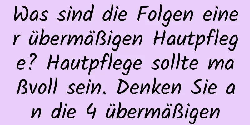 Was sind die Folgen einer übermäßigen Hautpflege? Hautpflege sollte maßvoll sein. Denken Sie an die 4 übermäßigen