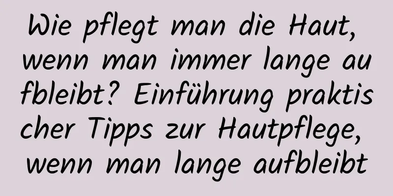 Wie pflegt man die Haut, wenn man immer lange aufbleibt? Einführung praktischer Tipps zur Hautpflege, wenn man lange aufbleibt
