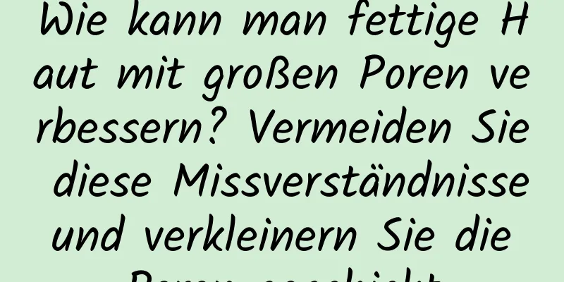 Wie kann man fettige Haut mit großen Poren verbessern? Vermeiden Sie diese Missverständnisse und verkleinern Sie die Poren geschickt