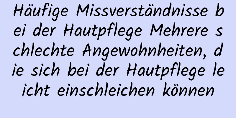 Häufige Missverständnisse bei der Hautpflege Mehrere schlechte Angewohnheiten, die sich bei der Hautpflege leicht einschleichen können