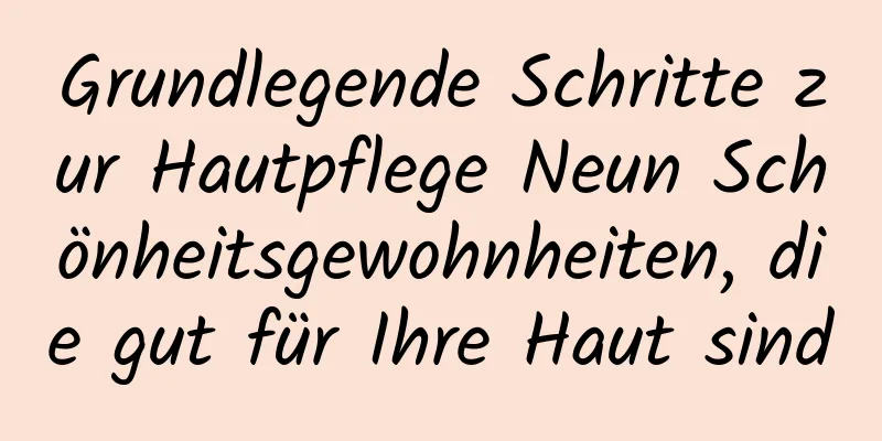 Grundlegende Schritte zur Hautpflege Neun Schönheitsgewohnheiten, die gut für Ihre Haut sind