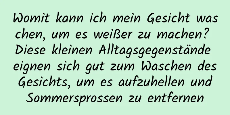 Womit kann ich mein Gesicht waschen, um es weißer zu machen? Diese kleinen Alltagsgegenstände eignen sich gut zum Waschen des Gesichts, um es aufzuhellen und Sommersprossen zu entfernen