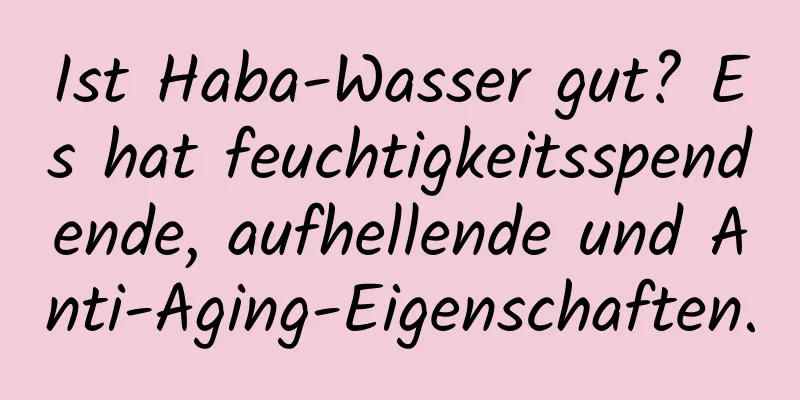 Ist Haba-Wasser gut? Es hat feuchtigkeitsspendende, aufhellende und Anti-Aging-Eigenschaften.