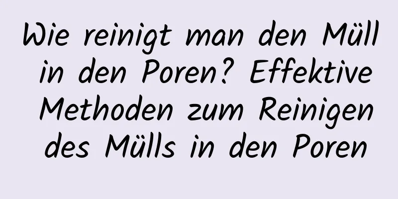 Wie reinigt man den Müll in den Poren? Effektive Methoden zum Reinigen des Mülls in den Poren