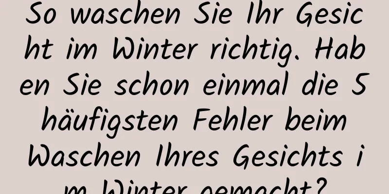 So waschen Sie Ihr Gesicht im Winter richtig. Haben Sie schon einmal die 5 häufigsten Fehler beim Waschen Ihres Gesichts im Winter gemacht?