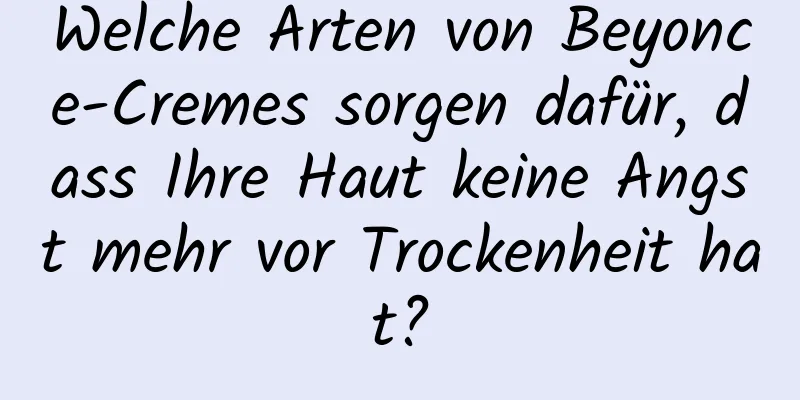 Welche Arten von Beyonce-Cremes sorgen dafür, dass Ihre Haut keine Angst mehr vor Trockenheit hat?