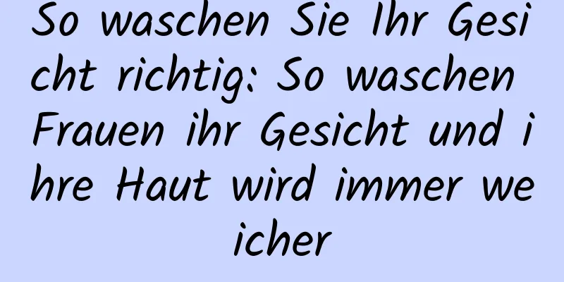 So waschen Sie Ihr Gesicht richtig: So waschen Frauen ihr Gesicht und ihre Haut wird immer weicher