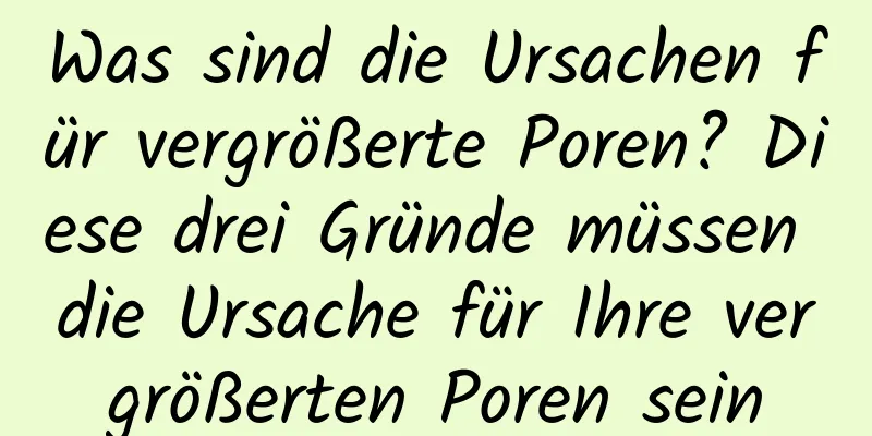 Was sind die Ursachen für vergrößerte Poren? Diese drei Gründe müssen die Ursache für Ihre vergrößerten Poren sein