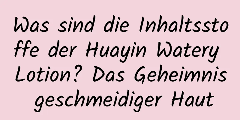 Was sind die Inhaltsstoffe der Huayin Watery Lotion? Das Geheimnis geschmeidiger Haut