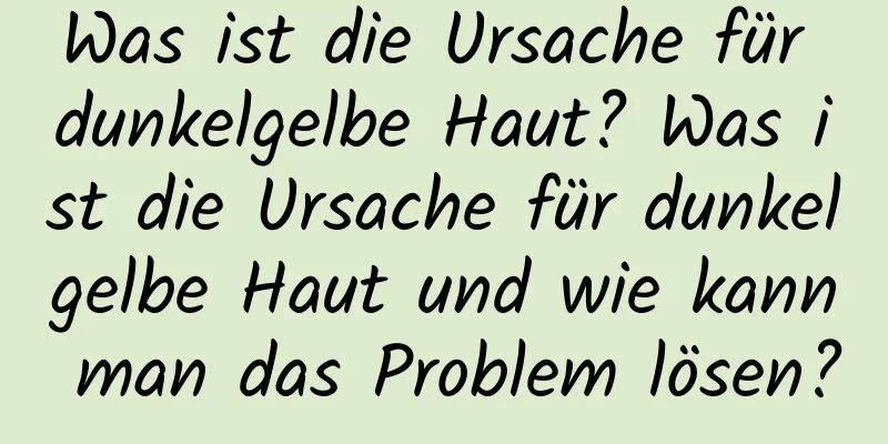 Was ist die Ursache für dunkelgelbe Haut? Was ist die Ursache für dunkelgelbe Haut und wie kann man das Problem lösen?