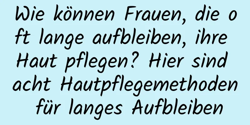 Wie können Frauen, die oft lange aufbleiben, ihre Haut pflegen? Hier sind acht Hautpflegemethoden für langes Aufbleiben