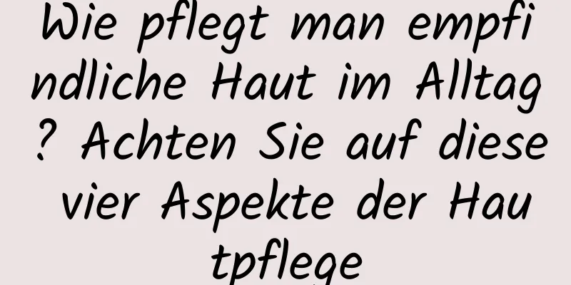 Wie pflegt man empfindliche Haut im Alltag? Achten Sie auf diese vier Aspekte der Hautpflege
