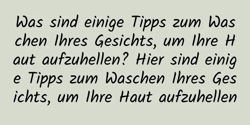 Was sind einige Tipps zum Waschen Ihres Gesichts, um Ihre Haut aufzuhellen? Hier sind einige Tipps zum Waschen Ihres Gesichts, um Ihre Haut aufzuhellen