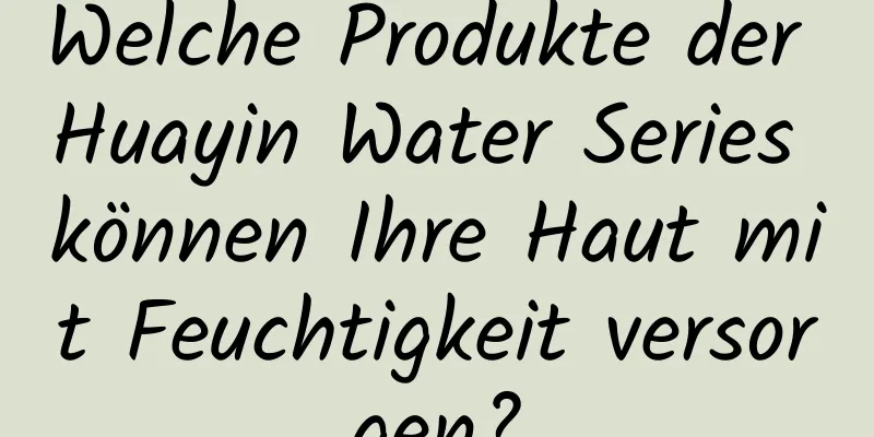 Welche Produkte der Huayin Water Series können Ihre Haut mit Feuchtigkeit versorgen?