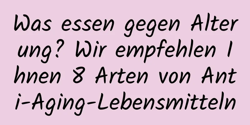 Was essen gegen Alterung? Wir empfehlen Ihnen 8 Arten von Anti-Aging-Lebensmitteln
