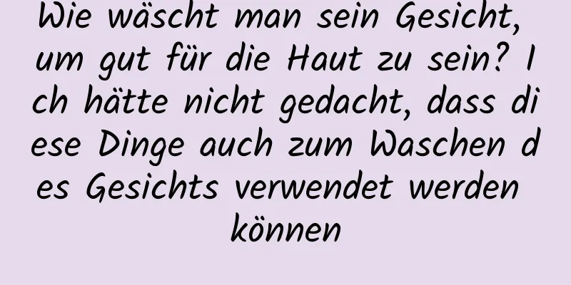 Wie wäscht man sein Gesicht, um gut für die Haut zu sein? Ich hätte nicht gedacht, dass diese Dinge auch zum Waschen des Gesichts verwendet werden können