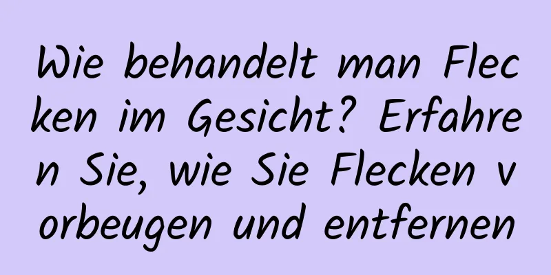 Wie behandelt man Flecken im Gesicht? Erfahren Sie, wie Sie Flecken vorbeugen und entfernen