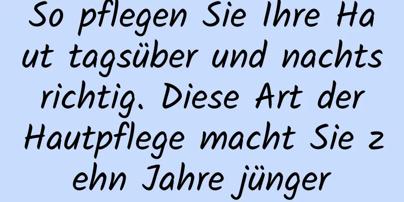 So pflegen Sie Ihre Haut tagsüber und nachts richtig. Diese Art der Hautpflege macht Sie zehn Jahre jünger