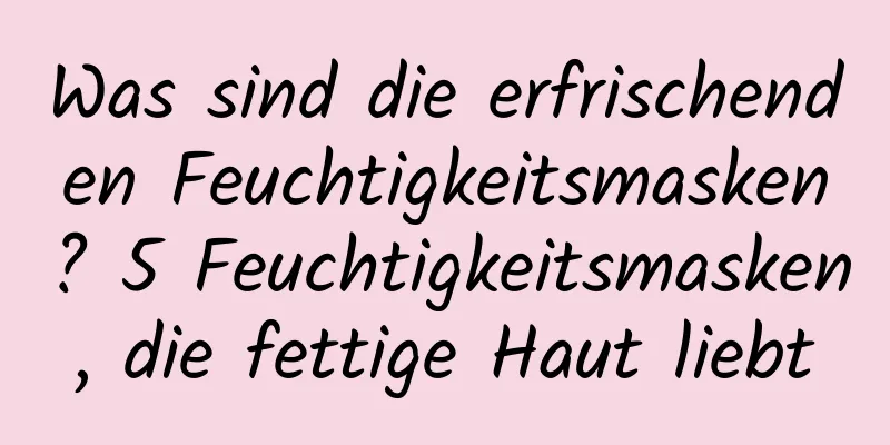 Was sind die erfrischenden Feuchtigkeitsmasken? 5 Feuchtigkeitsmasken, die fettige Haut liebt
