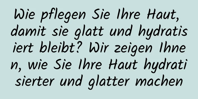 Wie pflegen Sie Ihre Haut, damit sie glatt und hydratisiert bleibt? Wir zeigen Ihnen, wie Sie Ihre Haut hydratisierter und glatter machen